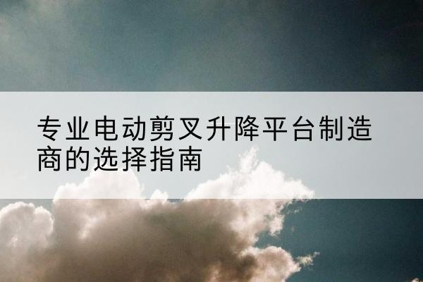 新沂电动剪叉升降平台厂家-专业电动剪叉升降平台制造商的选择指南