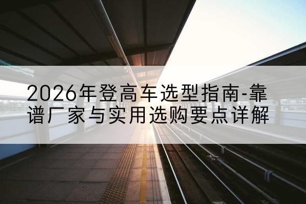 新沂登高车厂家推荐-2026年登高车选型指南-靠谱厂家与实用选购要点详解