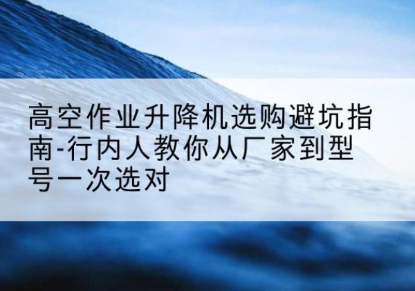 新沂升降平台厂家-高空作业升降机选购避坑指南-行内人教你从厂家到型号一次选对