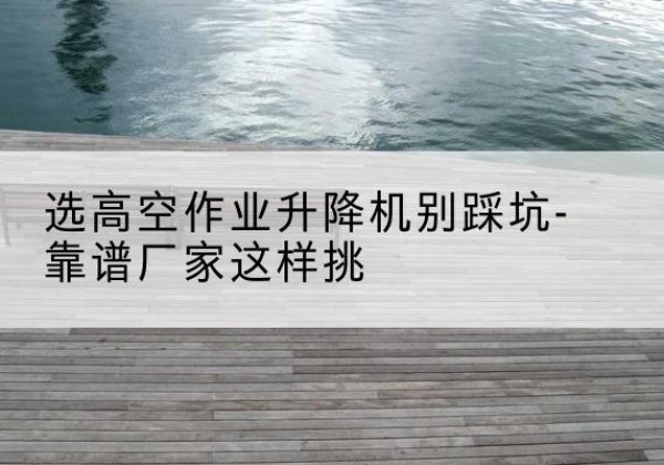 新沂剪叉式升降机厂家-选高空作业升降机别踩坑-靠谱厂家这样挑