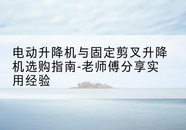 新沂电动升降机怎么选-电动升降机与固定剪叉升降机选购指南-老师傅分享实用经验