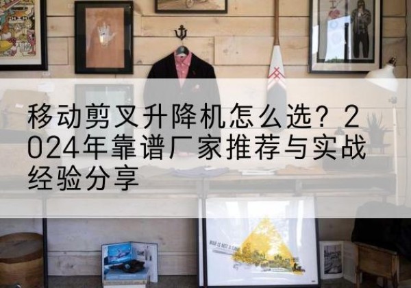 新沂升降平台厂家推荐-移动剪叉升降机怎么选？2024年靠谱厂家推荐与实战经验分享